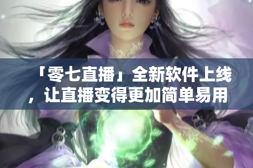 「零七直播」全新软件上线，让直播变得更加简单易用！