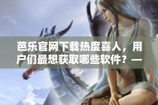 芭乐官网下载热度喜人，用户们最想获取哪些软件？——站长细析