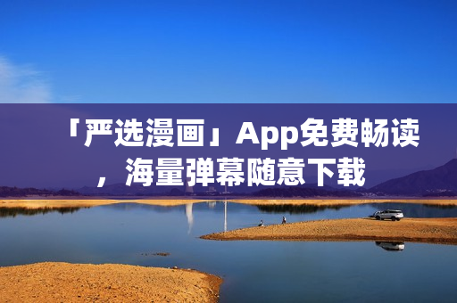 「严选漫画」App免费畅读，海量弹幕随意下载