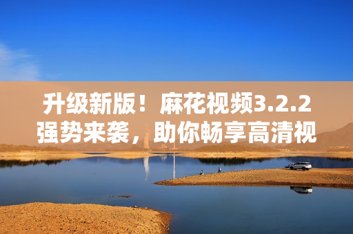 升级新版！麻花视频3.2.2强势来袭，助你畅享高清视频体验