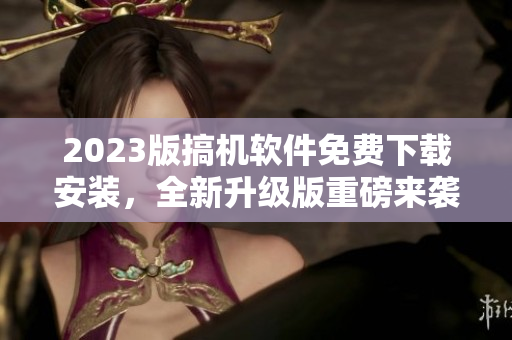 2023版搞机软件免费下载安装，全新升级版重磅来袭！