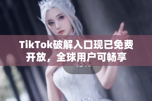 TikTok破解入口现已免费开放，全球用户可畅享