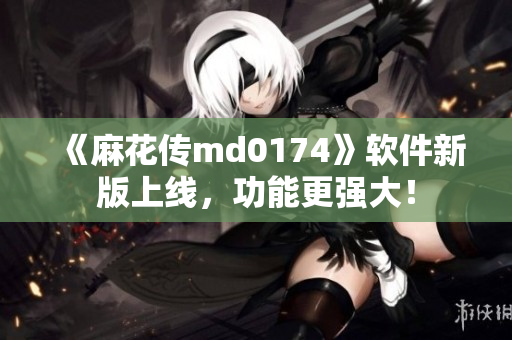 《麻花传md0174》软件新版上线，功能更强大！
