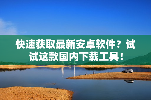 快速获取最新安卓软件？试试这款国内下载工具！