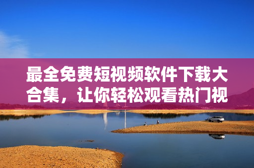 最全免费短视频软件下载大合集，让你轻松观看热门视频！