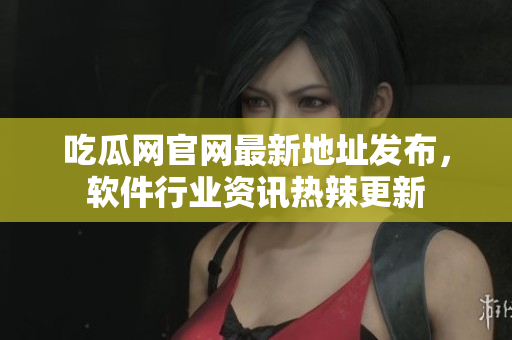 吃瓜网官网最新地址发布，软件行业资讯热辣更新