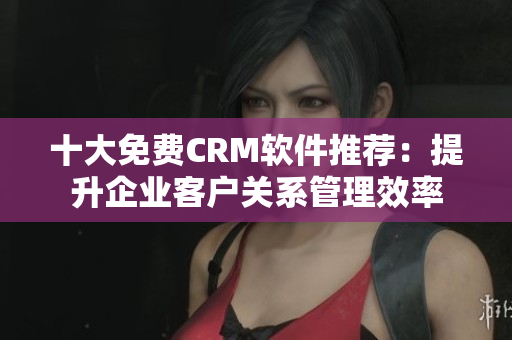 十大免费CRM软件推荐：提升企业客户关系管理效率