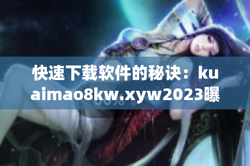快速下载软件的秘诀：kuaimao8kw.xyw2023曝光