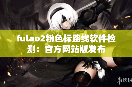 fulao2粉色标路线软件检测：官方网站版发布