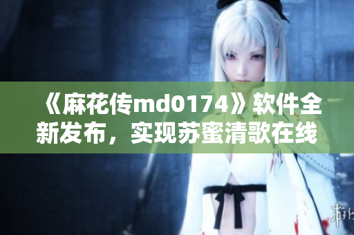 《麻花传md0174》软件全新发布，实现苏蜜清歌在线！