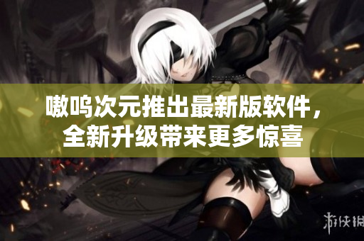 嗷呜次元推出最新版软件，全新升级带来更多惊喜