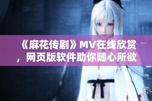《麻花传剧》MV在线欣赏，网页版软件助你随心所欲看！
