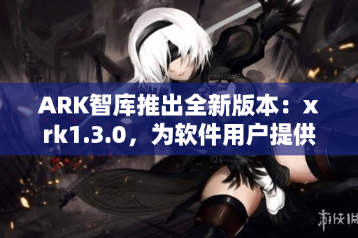 ARK智库推出全新版本：xrk1.3.0，为软件用户提供更优质的体验