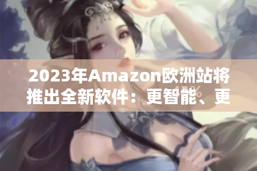 2023年Amazon欧洲站将推出全新软件：更智能、更便捷！