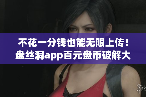 不花一分钱也能无限上传！盘丝洞app百元盘币破解大揭秘！