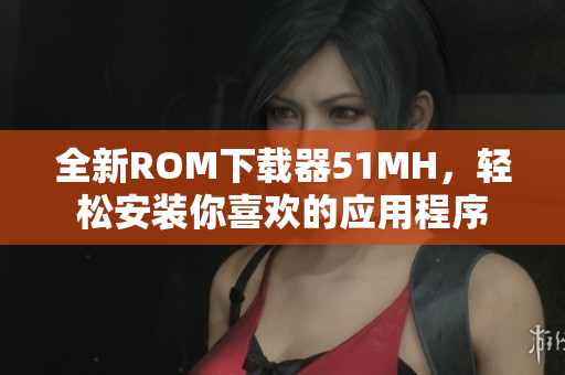 全新ROM下载器51MH，轻松安装你喜欢的应用程序