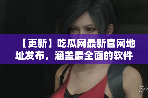 【更新】吃瓜网最新官网地址发布，涵盖最全面的软件应用！