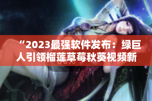 “2023最强软件发布：绿巨人引领榴莲草莓秋葵视频新风尚”