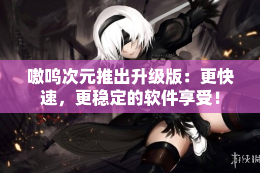 嗷呜次元推出升级版：更快速，更稳定的软件享受！
