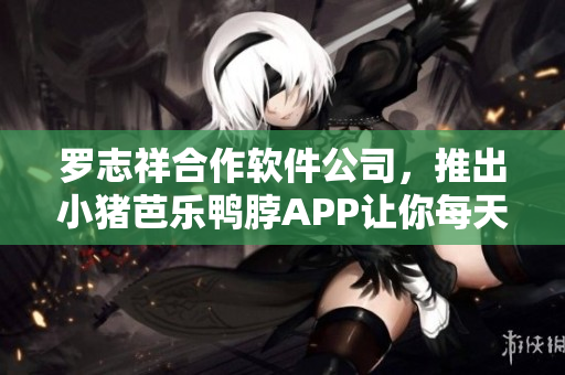 罗志祥合作软件公司，推出小猪芭乐鸭脖APP让你每天都幸福。