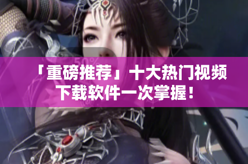 「重磅推荐」十大热门视频下载软件一次掌握！