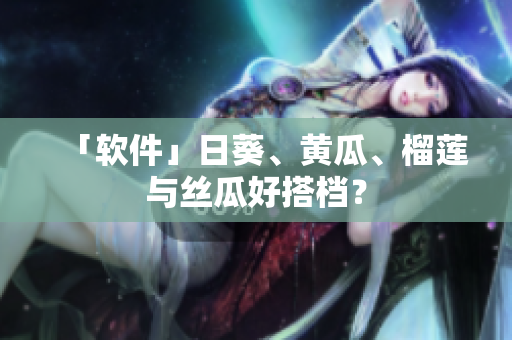 「软件」日葵、黄瓜、榴莲与丝瓜好搭档？
