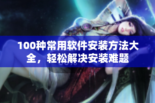 100种常用软件安装方法大全，轻松解决安装难题