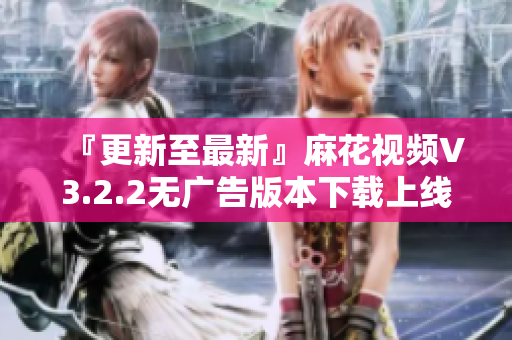 『更新至最新』麻花视频V3.2.2无广告版本下载上线！
