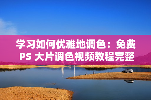 学习如何优雅地调色：免费 PS 大片调色视频教程完整版