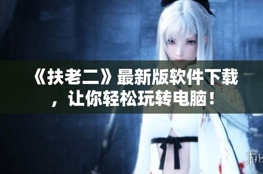 《扶老二》最新版软件下载，让你轻松玩转电脑！