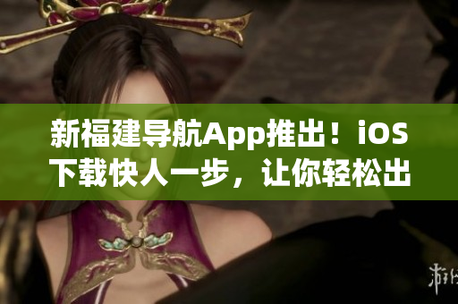 新福建导航App推出！iOS下载快人一步，让你轻松出行！
