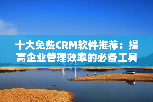 十大免费CRM软件推荐：提高企业管理效率的必备工具