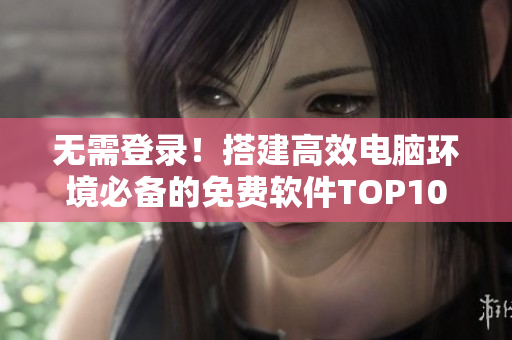 无需登录！搭建高效电脑环境必备的免费软件TOP10