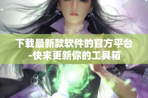 下载最新款软件的官方平台-快来更新你的工具箱