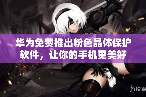 华为免费推出粉色晶体保护软件，让你的手机更美好