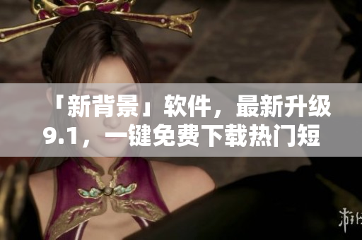 「新背景」软件，最新升级9.1，一键免费下载热门短视频