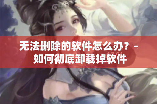 无法删除的软件怎么办？- 如何彻底卸载掉软件