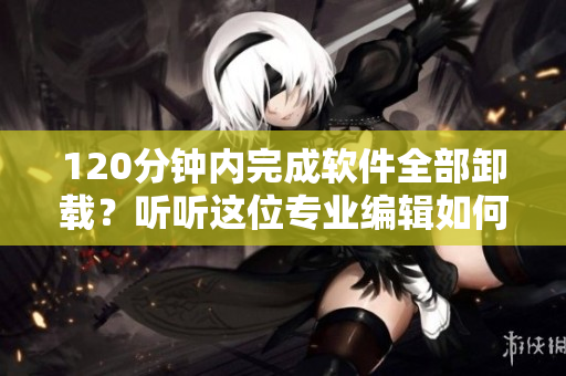 120分钟内完成软件全部卸载？听听这位专业编辑如何分析！