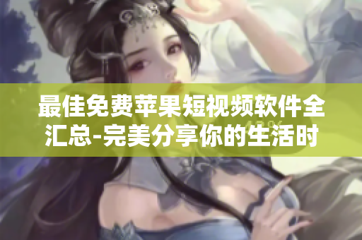 最佳免费苹果短视频软件全汇总-完美分享你的生活时刻！