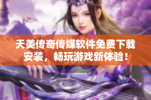 天美传奇传媒软件免费下载安装，畅玩游戏新体验！