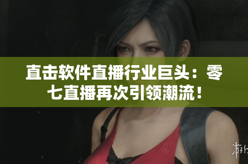 直击软件直播行业巨头：零七直播再次引领潮流！
