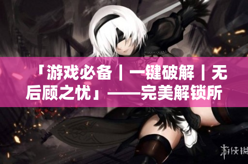 「游戏必备｜一键破解｜无后顾之忧」——完美解锁所有游戏