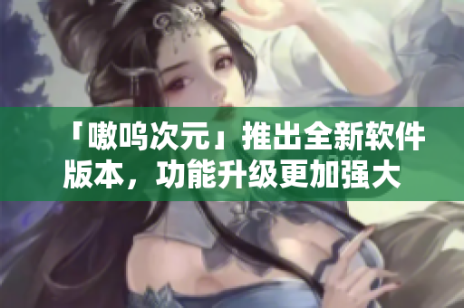 「嗷呜次元」推出全新软件版本，功能升级更加强大