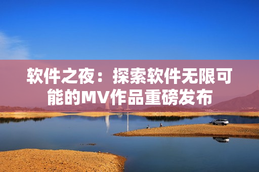 软件之夜：探索软件无限可能的MV作品重磅发布