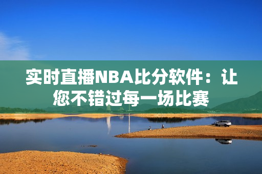 实时直播NBA比分软件：让您不错过每一场比赛