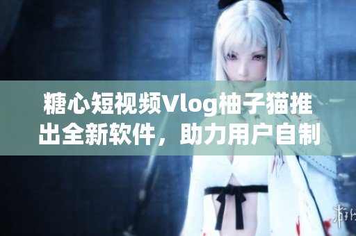 糖心短视频Vlog柚子猫推出全新软件，助力用户自制优质短视频