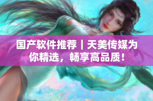 国产软件推荐｜天美传媒为你精选，畅享高品质！