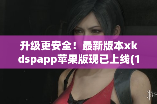 升级更安全！最新版本xkdspapp苹果版现已上线(1)