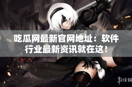 吃瓜网最新官网地址：软件行业最新资讯就在这！