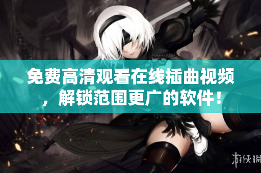 免费高清观看在线插曲视频，解锁范围更广的软件！